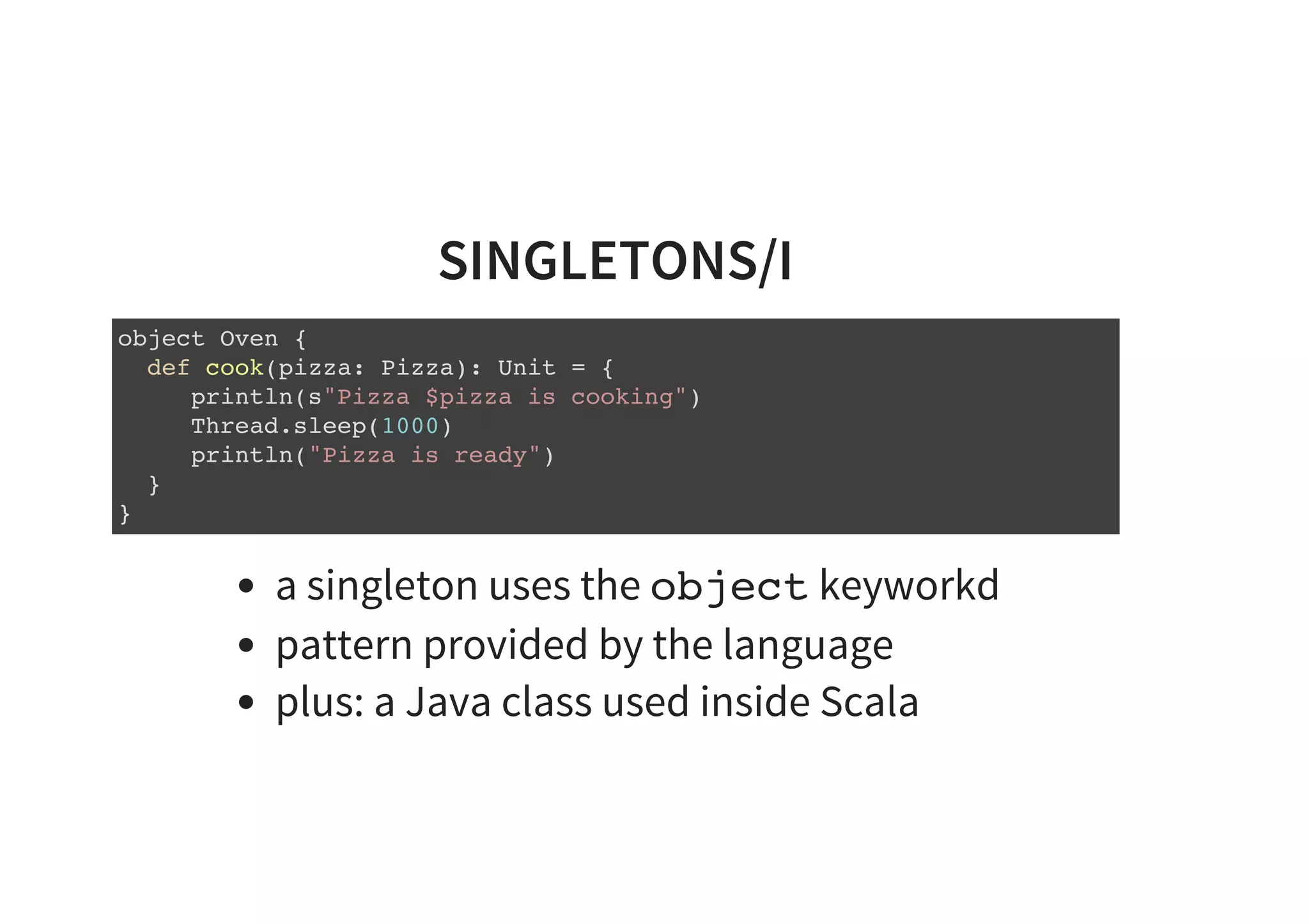 SINGLETONS/I
object Oven {
def cook(pizza: Pizza): Unit = {
println(s"Pizza $pizza is cooking")
Thread.sleep(1000)
println("Pizza is ready")
}
}
a singleton uses the object keyworkd
pattern provided by the language
plus: a Java class used inside Scala
 