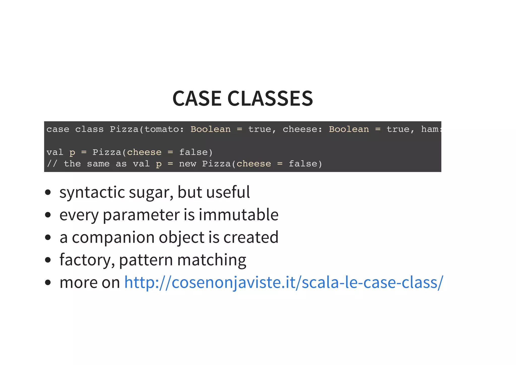 CASE CLASSES
case class Pizza(tomato: Boolean = true, cheese: Boolean = true, ham:
val p = Pizza(cheese = false)
// the same as val p = new Pizza(cheese = false)
syntactic sugar, but useful
every parameter is immutable
a companion object is created
factory, pattern matching
more on http://cosenonjaviste.it/scala-le-case-class/
 