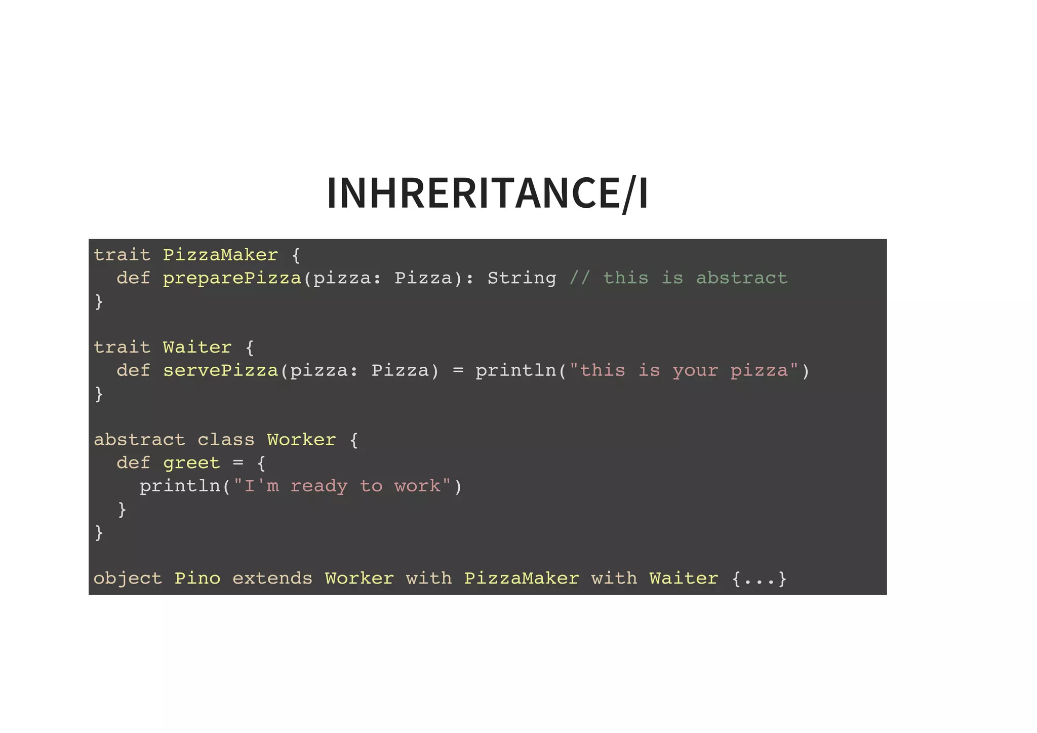 INHRERITANCE/I
trait PizzaMaker {
def preparePizza(pizza: Pizza): String // this is abstract
}
trait Waiter {
def servePizza(pizza: Pizza) = println("this is your pizza")
}
abstract class Worker {
def greet = {
println("I'm ready to work")
}
}
object Pino extends Worker with PizzaMaker with Waiter {...}
 