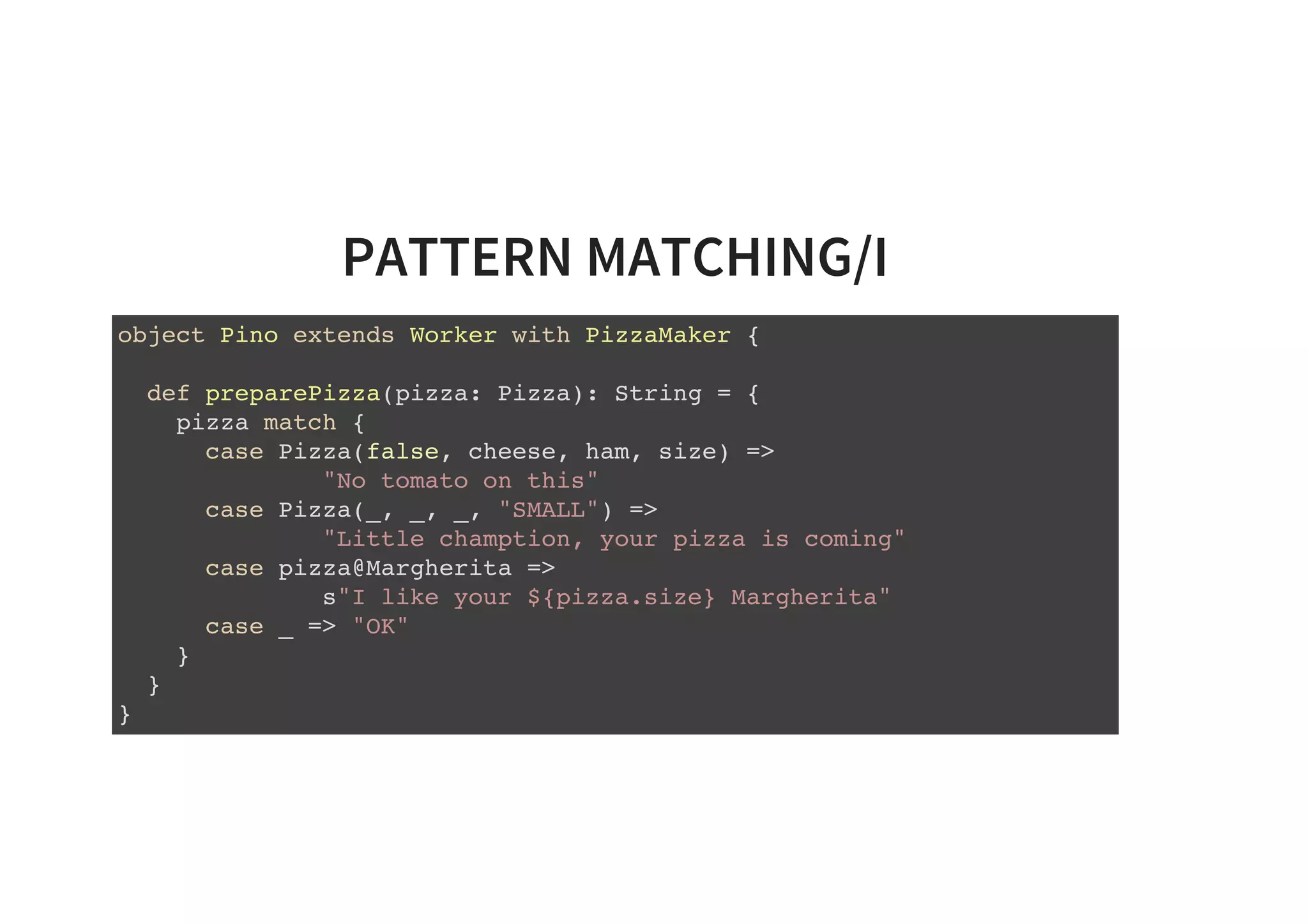 PATTERN MATCHING/I
object Pino extends Worker with PizzaMaker {
def preparePizza(pizza: Pizza): String = {
pizza match {
case Pizza(false, cheese, ham, size) =>
"No tomato on this"
case Pizza(_, _, _, "SMALL") =>
"Little chamption, your pizza is coming"
case pizza@Margherita =>
s"I like your ${pizza.size} Margherita"
case _ => "OK"
}
}
}
 