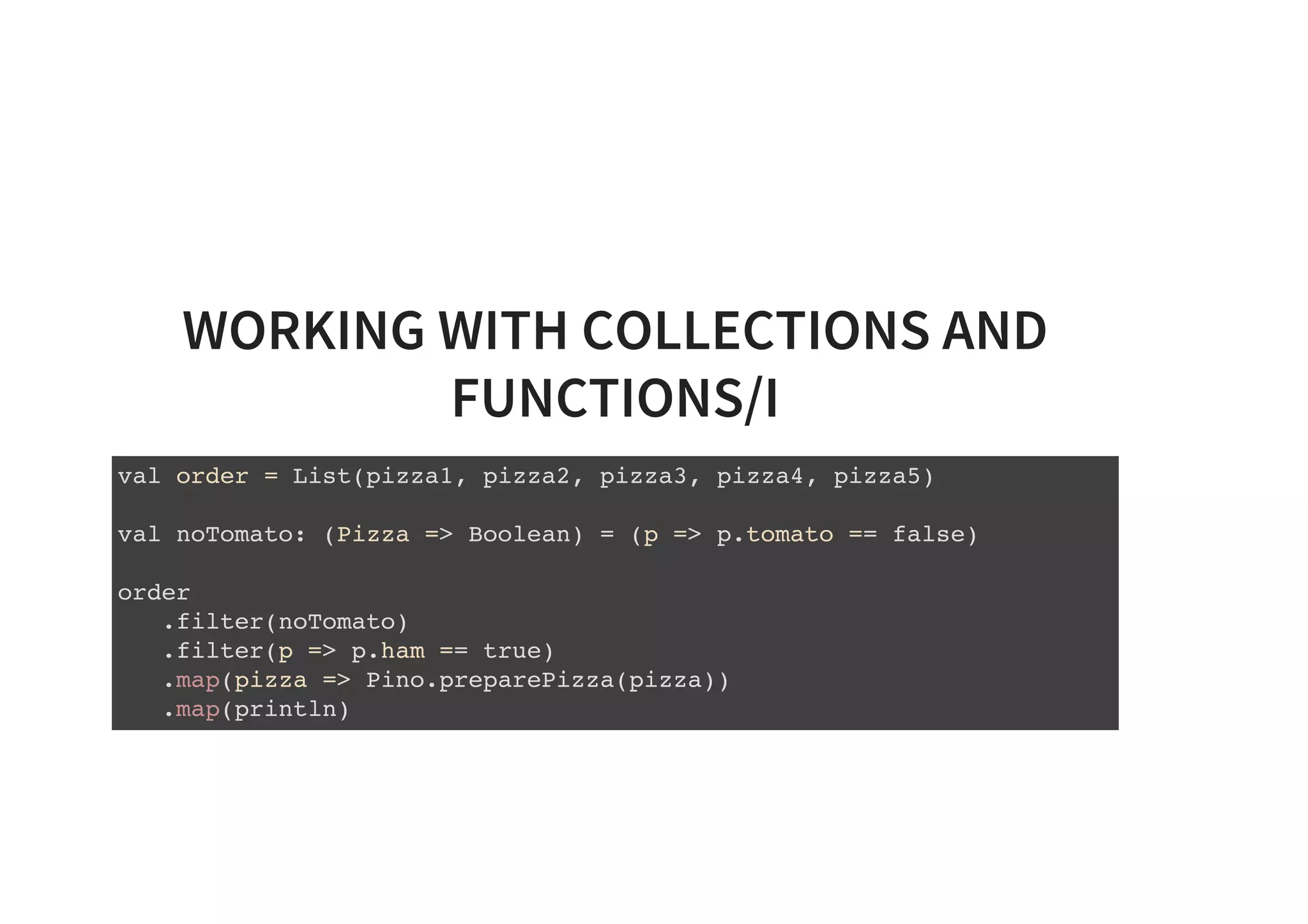 WORKING WITH COLLECTIONS AND
FUNCTIONS/I
val order = List(pizza1, pizza2, pizza3, pizza4, pizza5)
val noTomato: (Pizza => Boolean) = (p => p.tomato == false)
order
.filter(noTomato)
.filter(p => p.ham == true)
.map(pizza => Pino.preparePizza(pizza))
.map(println)
 