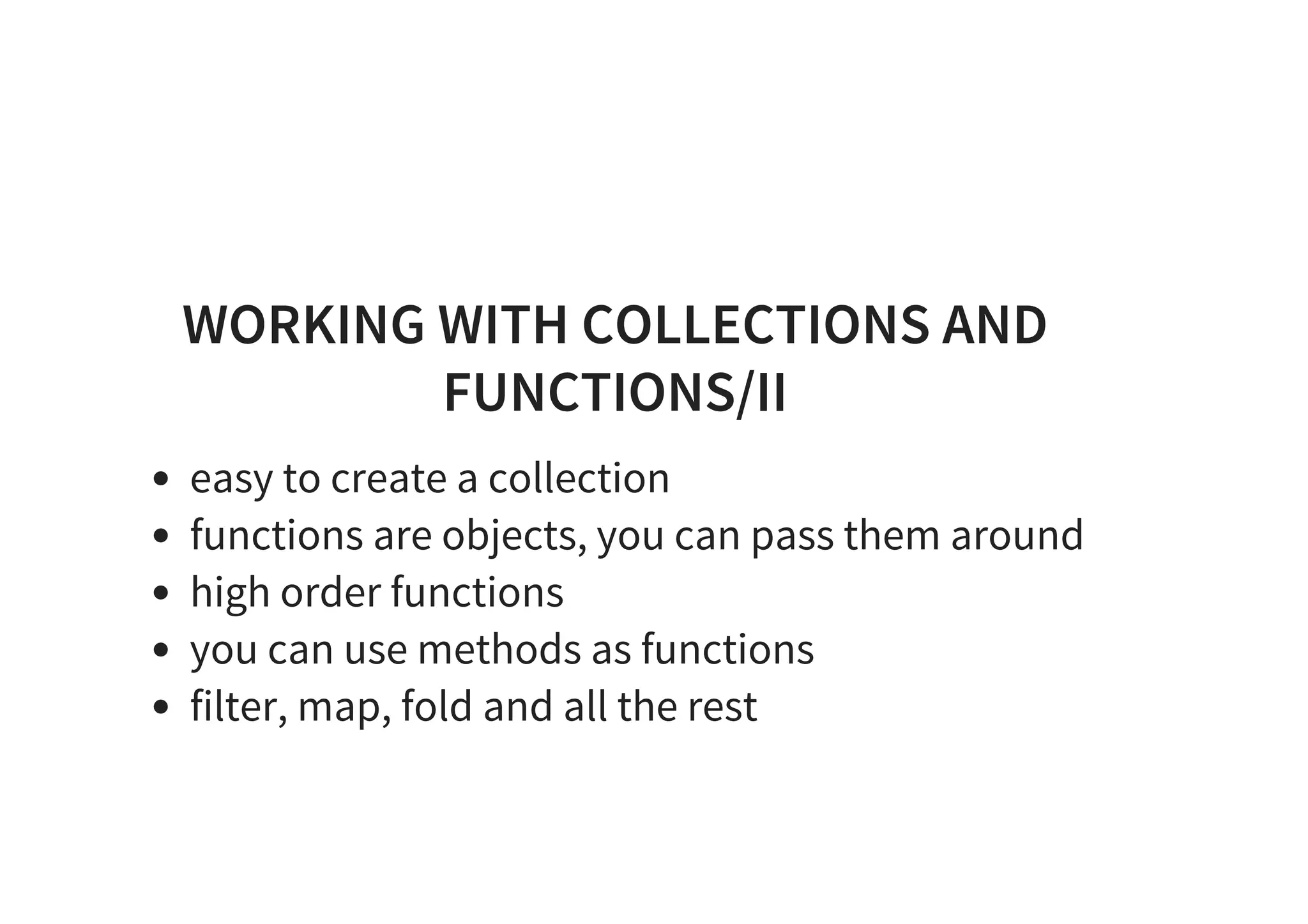WORKING WITH COLLECTIONS AND
FUNCTIONS/II
easy to create a collection
functions are objects, you can pass them around
high order functions
you can use methods as functions
filter, map, fold and all the rest
 