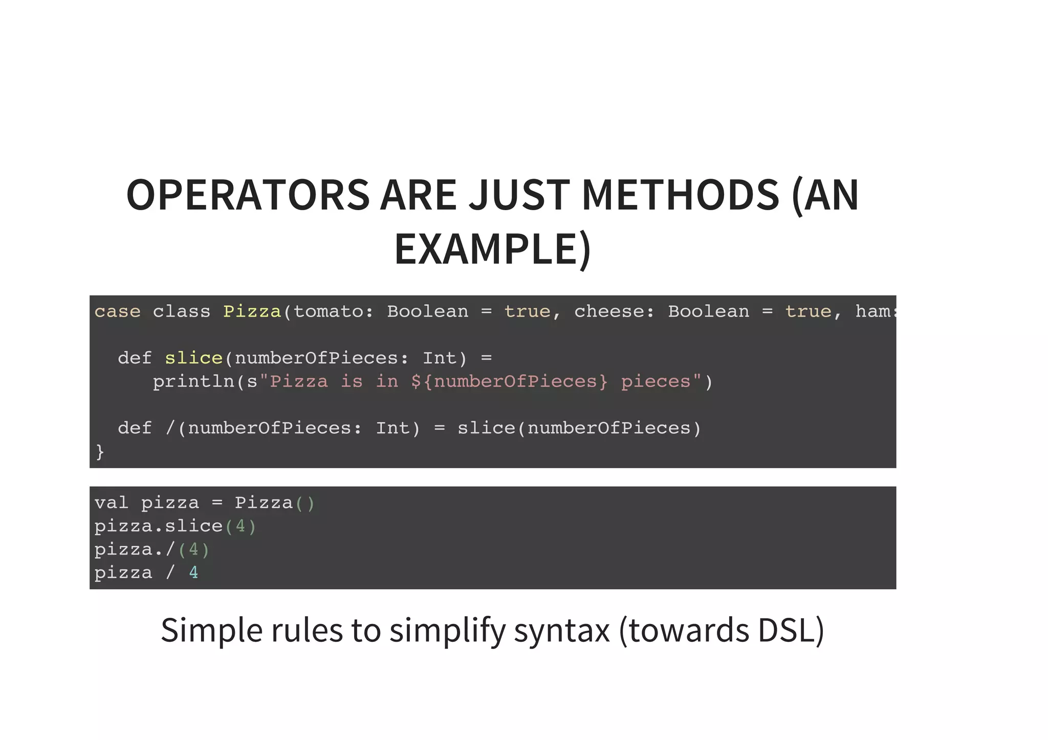 OPERATORS ARE JUST METHODS (AN
EXAMPLE)
case class Pizza(tomato: Boolean = true, cheese: Boolean = true, ham: Boolean =
def slice(numberOfPieces: Int) =
println(s"Pizza is in ${numberOfPieces} pieces")
def /(numberOfPieces: Int) = slice(numberOfPieces)
}
val pizza = Pizza()
pizza.slice(4)
pizza./(4)
pizza / 4
Simple rules to simplify syntax (towards DSL)
 