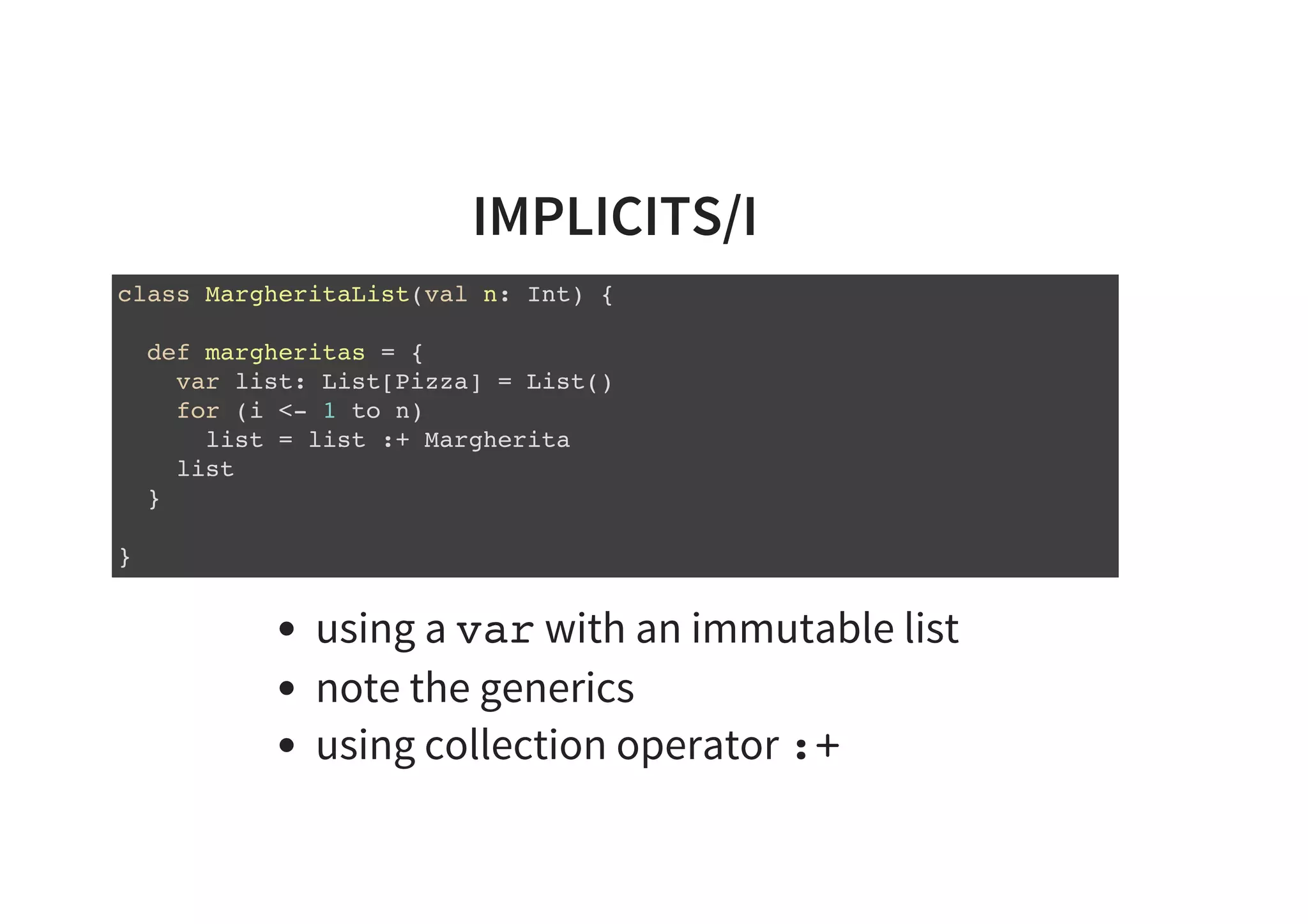 IMPLICITS/I
class MargheritaList(val n: Int) {
def margheritas = {
var list: List[Pizza] = List()
for (i <- 1 to n)
list = list :+ Margherita
list
}
}
using a var with an immutable list
note the generics
using collection operator :+
 