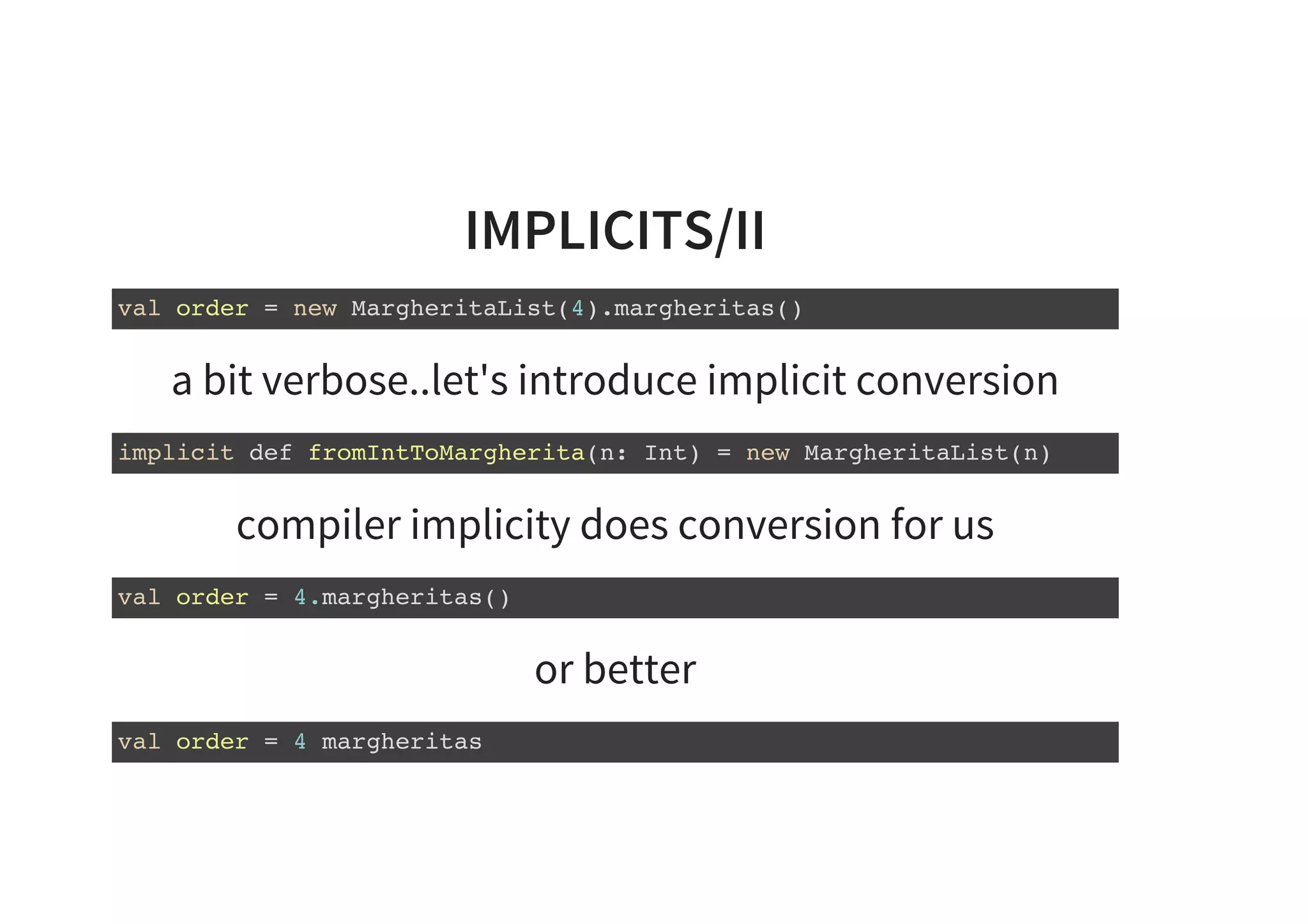 IMPLICITS/II
val order = new MargheritaList(4).margheritas()
a bit verbose..let's introduce implicit conversion
implicit def fromIntToMargherita(n: Int) = new MargheritaList(n)
compiler implicity does conversion for us
val order = 4.margheritas()
or better
val order = 4 margheritas
 