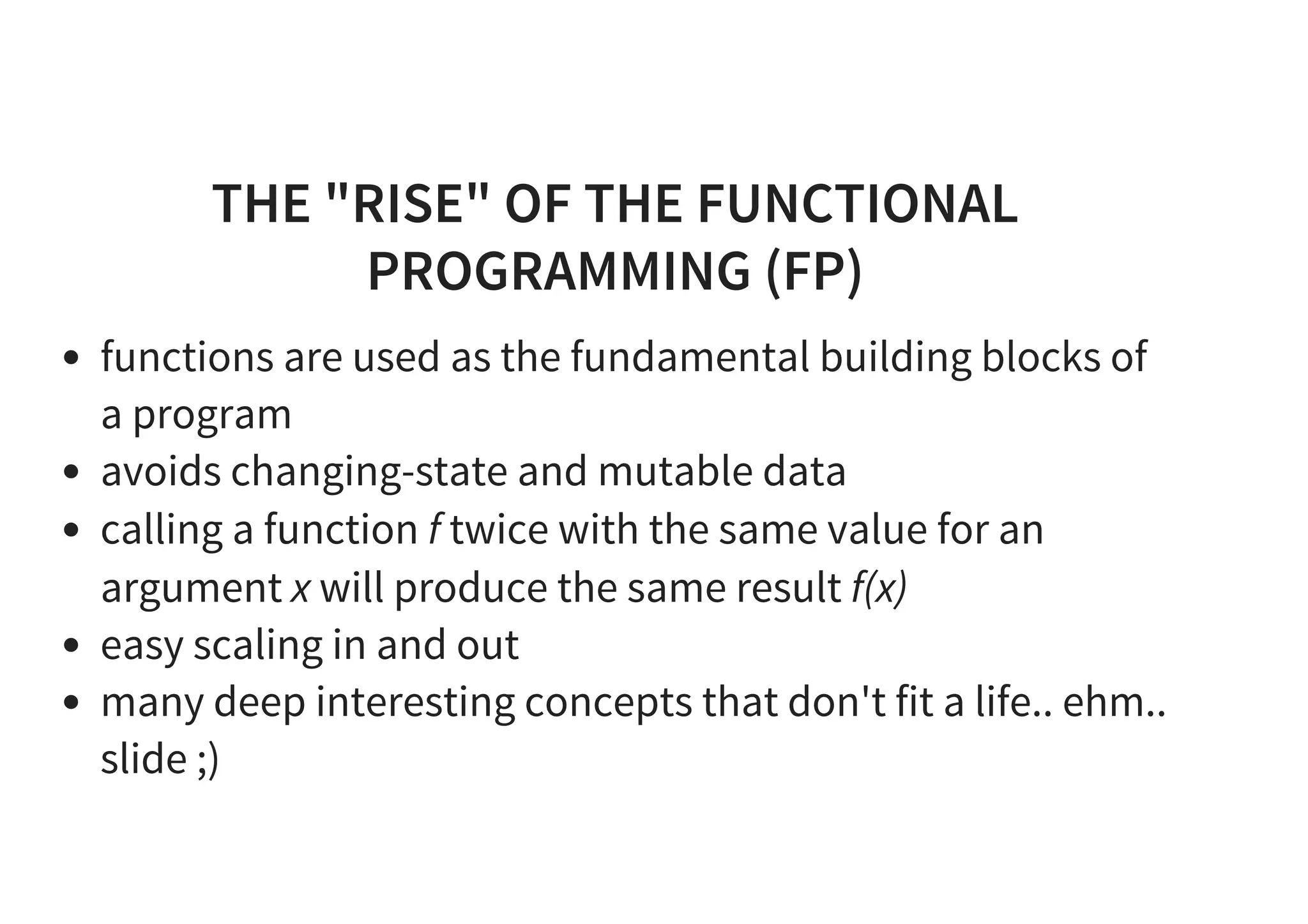 THE "RISE" OF THE FUNCTIONAL
PROGRAMMING (FP)
functions are used as the fundamental building blocks of
a program
avoids changing-state and mutable data
calling a function f twice with the same value for an
argument x will produce the same result f(x)
easy scaling in and out
many deep interesting concepts that don't fit a life.. ehm..
slide ;)
 