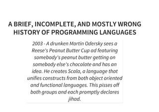 A BRIEF, INCOMPLETE, AND MOSTLY WRONG
HISTORY OF PROGRAMMING LANGUAGES
2003 - A drunken Martin Odersky sees a
Reese's Peanut Butter Cup ad featuring
somebody's peanut butter getting on
somebody else's chocolate and has an
idea. He creates Scala, a language that
unifies constructs from both object oriented
and functional languages. This pisses off
both groups and each promptly declares
jihad.
 