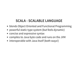 SCALA - SCALABLE LANGUAGE
blends Object Oriented and Functional Programming
powerful static type system (but feels dynamic)
concise and expressive syntax
compiles to Java byte code and runs on the JVM
interoperable with Java itself (both ways!)
 