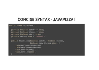 CONCISE SYNTAX - JAVAPIZZA I
public class JavaPizza {
private Boolean tomato = true;
private Boolean cheese = true;
private Boolean ham = true;
private String size = "NORMAL";
public JavaPizza(Boolean tomato, Boolean cheese,
Boolean ham, String size) {
this.setTomato(tomato);
this.setCheese(cheese);
this.setHam(ham);
this.setSize(size);
}
 