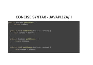 CONCISE SYNTAX - JAVAPIZZA/II
public Boolean getTomato() {
return tomato;
}
public void setTomato(Boolean tomato) {
this.tomato = tomato;
}
public Boolean getCheese() {
return cheese;
}
public void setCheese(Boolean cheese) {
this.cheese = cheese;
}
 