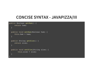 CONCISE SYNTAX - JAVAPIZZA/III
public Boolean getHam() {
return ham;
}
public void setHam(Boolean ham) {
this.ham = ham;
}
public String getSize() {
return size;
}
public void setSize(String size) {
this.size = size;
}
}
 