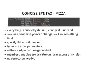 CONCISE SYNTAX - PIZZA
class Pizza(var tomato: Boolean = true,
var cheese: Boolean = true,
var ham: Boolean = true,
var size: String = "NORMAL")
everything is public by default, change it if needed
var => something you can change, val => something
final
specify defaults if needed
types are after parameters
setters and getters are generated
member variables are private (uniform access principle)
no semicolon needed
 