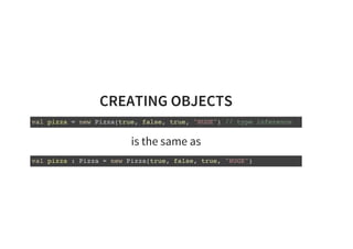 CREATING OBJECTS
val pizza = new Pizza(true, false, true, "HUGE") // type inference
is the same as
val pizza : Pizza = new Pizza(true, false, true, "HUGE")
 