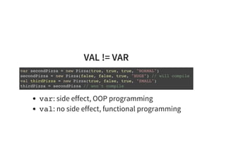 VAL != VAR
var secondPizza = new Pizza(true, true, true, "NORMAL")
secondPizza = new Pizza(false, false, true, "HUGE") // will compile
val thirdPizza = new Pizza(true, false, true, "SMALL")
thirdPizza = secondPizza // won't compile
var: side effect, OOP programming
val: no side effect, functional programming
 