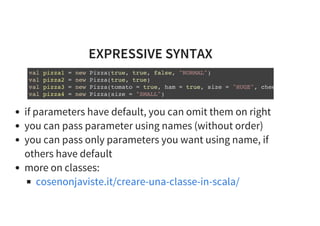 EXPRESSIVE SYNTAX
val pizza1 = new Pizza(true, true, false, "NORMAL")
val pizza2 = new Pizza(true, true)
val pizza3 = new Pizza(tomato = true, ham = true, size = "HUGE", cheese =
val pizza4 = new Pizza(size = "SMALL")
if parameters have default, you can omit them on right
you can pass parameter using names (without order)
you can pass only parameters you want using name, if
others have default
more on classes:
cosenonjaviste.it/creare-una-classe-in-scala/
 