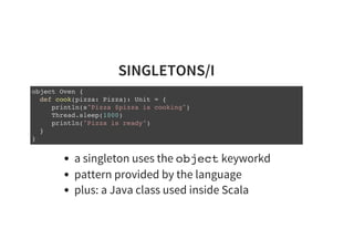 SINGLETONS/I
object Oven {
def cook(pizza: Pizza): Unit = {
println(s"Pizza $pizza is cooking")
Thread.sleep(1000)
println("Pizza is ready")
}
}
a singleton uses the object keyworkd
pattern provided by the language
plus: a Java class used inside Scala
 