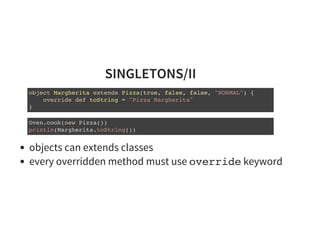 SINGLETONS/II
object Margherita extends Pizza(true, false, false, "NORMAL") {
override def toString = "Pizza Margherita"
}
Oven.cook(new Pizza())
println(Margherita.toString())
objects can extends classes
every overridden method must use override keyword
 