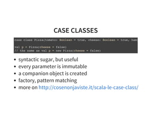 CASE CLASSES
case class Pizza(tomato: Boolean = true, cheese: Boolean = true, ham:
val p = Pizza(cheese = false)
// the same as val p = new Pizza(cheese = false)
syntactic sugar, but useful
every parameter is immutable
a companion object is created
factory, pattern matching
more on http://cosenonjaviste.it/scala-le-case-class/
 