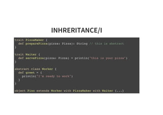 INHRERITANCE/I
trait PizzaMaker {
def preparePizza(pizza: Pizza): String // this is abstract
}
trait Waiter {
def servePizza(pizza: Pizza) = println("this is your pizza")
}
abstract class Worker {
def greet = {
println("I'm ready to work")
}
}
object Pino extends Worker with PizzaMaker with Waiter {...}
 