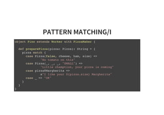 PATTERN MATCHING/I
object Pino extends Worker with PizzaMaker {
def preparePizza(pizza: Pizza): String = {
pizza match {
case Pizza(false, cheese, ham, size) =>
"No tomato on this"
case Pizza(_, _, _, "SMALL") =>
"Little chamption, your pizza is coming"
case pizza@Margherita =>
s"I like your ${pizza.size} Margherita"
case _ => "OK"
}
}
}
 