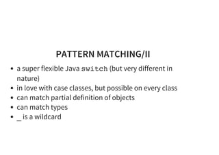 PATTERN MATCHING/II
a super flexible Java switch (but very different in
nature)
in love with case classes, but possible on every class
can match partial definition of objects
can match types
_ is a wildcard
 