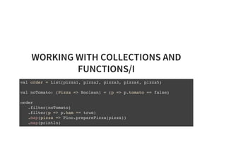WORKING WITH COLLECTIONS AND
FUNCTIONS/I
val order = List(pizza1, pizza2, pizza3, pizza4, pizza5)
val noTomato: (Pizza => Boolean) = (p => p.tomato == false)
order
.filter(noTomato)
.filter(p => p.ham == true)
.map(pizza => Pino.preparePizza(pizza))
.map(println)
 