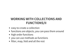 WORKING WITH COLLECTIONS AND
FUNCTIONS/II
easy to create a collection
functions are objects, you can pass them around
high order functions
you can use methods as functions
filter, map, fold and all the rest
 