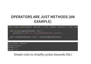 OPERATORS ARE JUST METHODS (AN
EXAMPLE)
case class Pizza(tomato: Boolean = true, cheese: Boolean = true, ham: Boolean =
def slice(numberOfPieces: Int) =
println(s"Pizza is in ${numberOfPieces} pieces")
def /(numberOfPieces: Int) = slice(numberOfPieces)
}
val pizza = Pizza()
pizza.slice(4)
pizza./(4)
pizza / 4
Simple rules to simplify syntax (towards DSL)
 