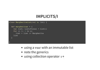 IMPLICITS/I
class MargheritaList(val n: Int) {
def margheritas = {
var list: List[Pizza] = List()
for (i <- 1 to n)
list = list :+ Margherita
list
}
}
using a var with an immutable list
note the generics
using collection operator :+
 