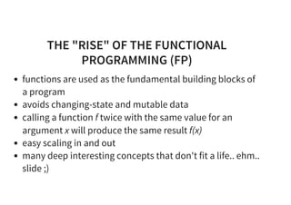 THE "RISE" OF THE FUNCTIONAL
PROGRAMMING (FP)
functions are used as the fundamental building blocks of
a program
avoids changing-state and mutable data
calling a function f twice with the same value for an
argument x will produce the same result f(x)
easy scaling in and out
many deep interesting concepts that don't fit a life.. ehm..
slide ;)
 
