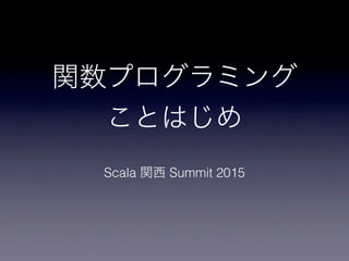 関数プログラミング
ことはじめ
Scala 関西 Summit 2015
 