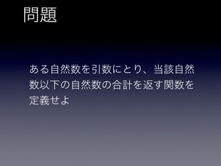 問題
ある自然数を引数にとり、当該自然
数以下の自然数の合計を返す関数を
定義せよ
 