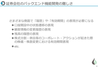 20
証券会社のバックエンド機能開発の難しさ
さまざまな側面で「履歴」や「有効期間」の表現が必要になる
 口座開設中の状態遷移の表現
 顧客情報の変更履歴の表現
 残高の履歴の表現
 株式分割・併合等のコーポレート・アクションが起きた際
の株価・株数変更における有効期間表現
 etc.
 