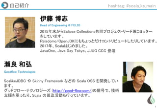 2
自己紹介
Head of Engineering @ FOLIO
伊藤 博志
2015年末からEclipse Collections共同プロジェクトリード兼コミッター
をしています。
Reladomo/OpenJDKにもちょっとだけコントリビュートしたりしています。
2017年、Scalaはじめました。
JavaOne、Java Day Tokyo、JJUG CCC 登壇
瀬良 和弘
Goodflow Technologies
ScalikeJDBC や Skinny Framework などの Scala OSS を開発してい
ます。
グッドフロー・テクノロジーズ (http://good-flow.com/)の屋号で、技術
支援を承ったり、Scala の普及活動も行っています。
hashtag: #scala_ks_main
 