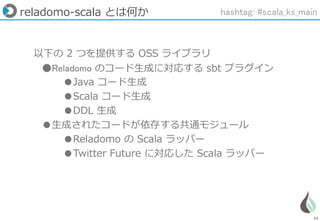 29
reladomo-scala とは何か
以下の 2 つを提供する OSS ライブラリ
●Reladomo のコード生成に対応する sbt プラグイン
●Java コード生成
●Scala コード生成
●DDL 生成
●生成されたコードが依存する共通モジュール
●Reladomo の Scala ラッパー
●Twitter Future に対応した Scala ラッパー
hashtag: #scala_ks_main
 