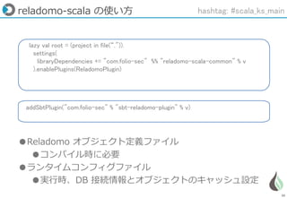 30
lazy val root = (project in file(“.")).
settings(
libraryDependencies += "com.folio-sec" %% "reladomo-scala-common" % v
).enablePlugins(ReladomoPlugin)
addSbtPlugin("com.folio-sec" % "sbt-reladomo-plugin" % v)
reladomo-scala の使い方
●Reladomo オブジェクト定義ファイル
●コンパイル時に必要
●ランタイムコンフィグファイル
●実行時、DB 接続情報とオブジェクトのキャッシュ設定
hashtag: #scala_ks_main
 