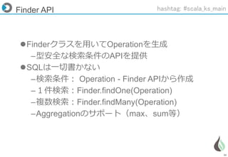 36
Finder API
Finderクラスを用いてOperationを生成
–型安全な検索条件のAPIを提供
SQLは一切書かない
–検索条件： Operation - Finder APIから作成
–１件検索：Finder.findOne(Operation)
–複数検索：Finder.findMany(Operation)
–Aggregationのサポート（max、sum等）
hashtag: #scala_ks_main
 
