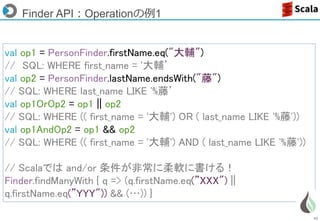 42
Finder API：Operationの例1
val op1 = PersonFinder.firstName.eq("大輔")
// SQL: WHERE first_name = '大輔’
val op2 = PersonFinder.lastName.endsWith("藤")
// SQL: WHERE last_name LIKE '%藤’
val op1OrOp2 = op1 || op2
// SQL: WHERE (( first_name = '大輔') OR ( last_name LIKE '%藤'))
val op1AndOp2 = op1 && op2
// SQL: WHERE (( first_name = '大輔') AND ( last_name LIKE '%藤'))
// Scalaでは and/or 条件が非常に柔軟に書ける！
Finder.findManyWith { q => (q.firstName.eq(”XXX") ||
q.firstName.eq(”YYY")) && (…)) }
 