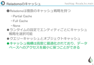 46
ReIadomoのキャッシュ
●Reladomoは複数のキャッシュ戦略を持つ
–Partial Cache
–Full Cache
–None
●ランタイムの設定でエンティティごとにキャッシュ
戦略を選択可能
●クエリーキャッシュとオブジェクトキャッシュ
●キャッシュ機構は高度に最適化されており、データ
ベースへのアクセスを最小に保つことができる
hashtag: #scala_ks_main
 