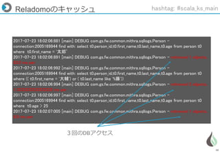 48
2017-07-23 18:02:06:881 [main] DEBUG com.gs.fw.common.mithra.sqllogs.Person -
connection:2005169944 find with: select t0.person_id,t0.first_name,t0.last_name,t0.age from person t0
where t0.first_name = '太郎’
2017-07-23 18:02:06:891 [main] DEBUG com.gs.fw.common.mithra.sqllogs.Person - retrieved 1 objects,
83.0 ms per
2017-07-23 18:02:06:992 [main] DEBUG com.gs.fw.common.mithra.sqllogs.Person -
connection:2005169944 find with: select t0.person_id,t0.first_name,t0.last_name,t0.age from person t0
where (( t0.first_name = '大輔') or ( t0.last_name like '%藤'))
2017-07-23 18:02:06:994 [main] DEBUG com.gs.fw.common.mithra.sqllogs.Person - retrieved 3 objects,
1.3333333333333333 ms per
2017-07-23 18:02:06:997 [main] DEBUG com.gs.fw.common.mithra.sqllogs.Person -
connection:2005169944 find with: select t0.person_id,t0.first_name,t0.last_name,t0.age from person t0
where t0.age > 25
2017-07-23 18:02:07:005 [main] DEBUG com.gs.fw.common.mithra.sqllogs.Person - retrieved 1 objects,
8.0 ms per
ReIadomoのキャッシュ
３回のDBアクセス
hashtag: #scala_ks_main
 