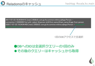 50
2017-07-23 19:34:04:415 [main] DEBUG com.gs.fw.common.mithra.sqllogs.Person -
connection:112049309 find with: select t0.person_id,t0.first_name,t0.last_name,t0.age from person
t02017-07-23 19:34:04:458 [main] DEBUG com.gs.fw.common.mithra.sqllogs.Person - retrieved 4
objects, 25.5 ms per
ReIadomoのキャッシュ
1回のDBアクセスで全選択
●DBへのIOは全選択クエリーの1回のみ
●その後のクエリーはキャッシュから取得
hashtag: #scala_ks_main
 
