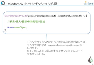 52
Reladomoのトランザクション処理
トランザクション内で行う必要のある処理に関しては
ラムダ式内に記述しexecuteTransactionalCommand()
にわたす。
以下、例によってはこのトランザクションのコード
を省略している。
MithraManagerProvider.getMithraManager().executeTransactionalCommand(tx -> {
//検索・挿入・更新・削除処理の記述
return someObject;
});
 