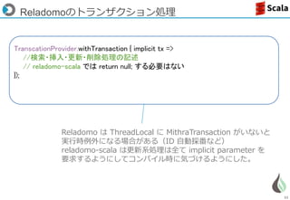 53
Reladomoのトランザクション処理
Reladomo は ThreadLocal に MithraTransaction がいないと
実行時例外になる場合がある（ID 自動採番など）
reladomo-scala は更新系処理は全て implicit parameter を
要求するようにしてコンパイル時に気づけるようにした。
TranscationProvider.withTransaction { implicit tx =>
//検索・挿入・更新・削除処理の記述
// reladomo-scala では return null; する必要はない
});
 