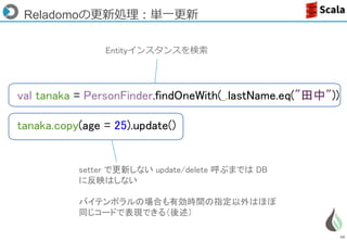 58
val tanaka = PersonFinder.findOneWith(_.lastName.eq("田中"))
tanaka.copy(age = 25).update()
Reladomoの更新処理：単一更新
Entityインスタンスを検索
setter で更新しない update/delete 呼ぶまでは DB
に反映はしない
バイテンポラルの場合も有効時間の指定以外はほぼ
同じコードで表現できる（後述）
 
