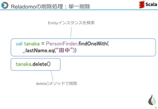 62
Reladomoの削除処理：単一削除
Entityインスタンスを検索
delete()メソッドで削除
val tanaka = PersonFinder.findOneWith(
_.lastName.eq(“田中”))
tanaka.delete()
 