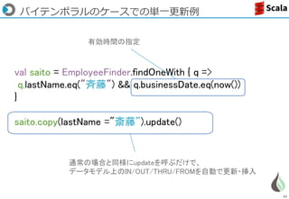 85
val saito = EmployeeFinder.findOneWith { q =>
q.lastName.eq("斉藤") && q.businessDate.eq(now())
}
saito.copy(lastName ="斎藤”).update()
バイテンポラルのケースでの単一更新例
有効時間の指定
通常の場合と同様にupdateを呼ぶだけで、
データモデル上のIN/OUT/THRU/FROMを自動で更新・挿入
 