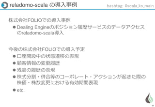 89
株式会社FOLIOでの導入事例
 Dealing Engineのポジション履歴サービスのデータアクセス
のreladomo-scala導入
今後の株式会社FOLIOでの導入予定
 口座開設中の状態遷移の表現
 顧客情報の変更履歴
 残高の履歴の表現
 株式分割・併合等のコーポレート・アクションが起きた際の
株価・株数変更における有効期間表現
 etc.
reladomo-scala の導入事例 hashtag: #scala_ks_main
 