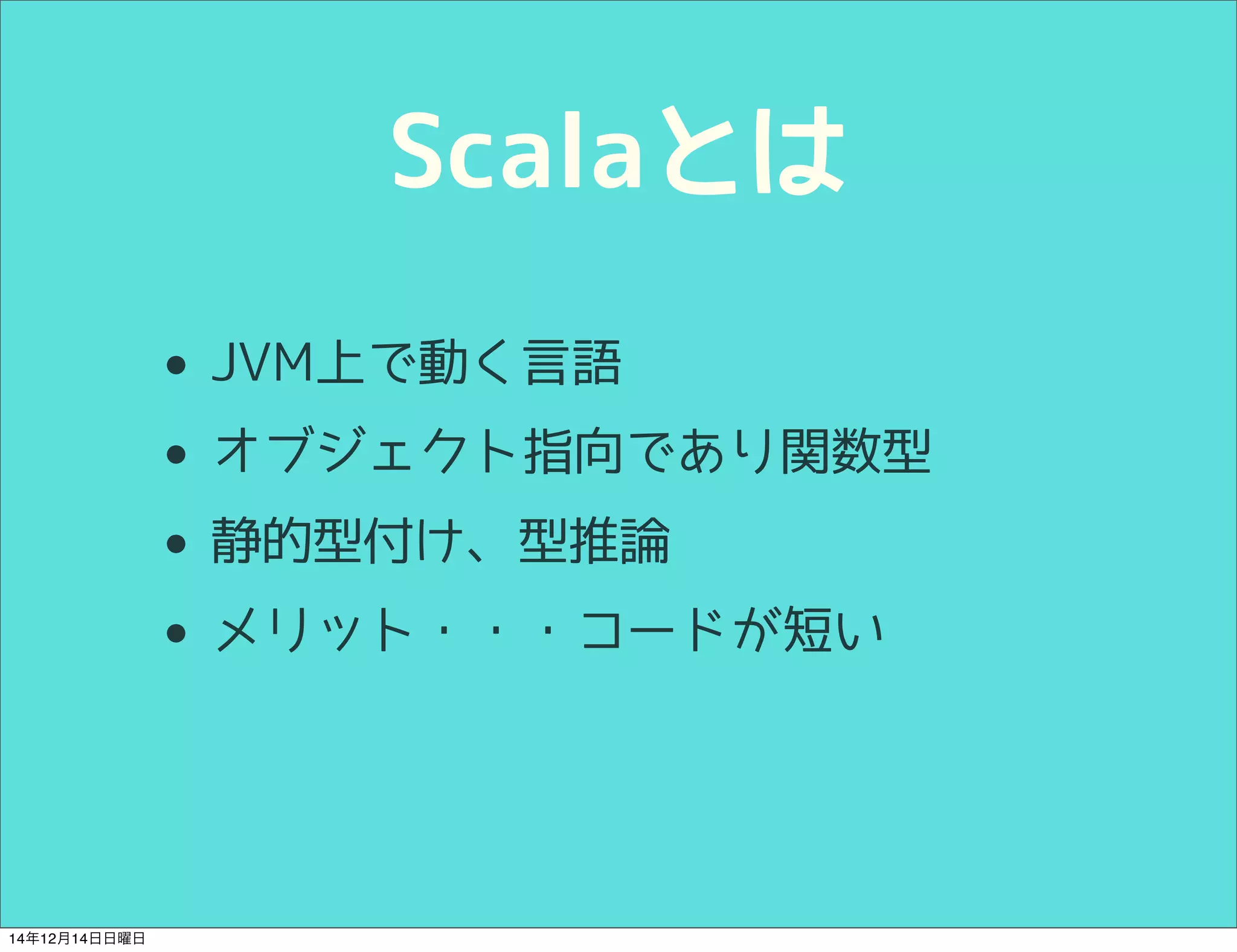 Scalaとは 
• JVM上で動く言語 
• オブジェクト指向であり関数型 
• 静的型付け、型推論 
• メリット・・・コードが短い 
14年12月14日日曜日 
 
