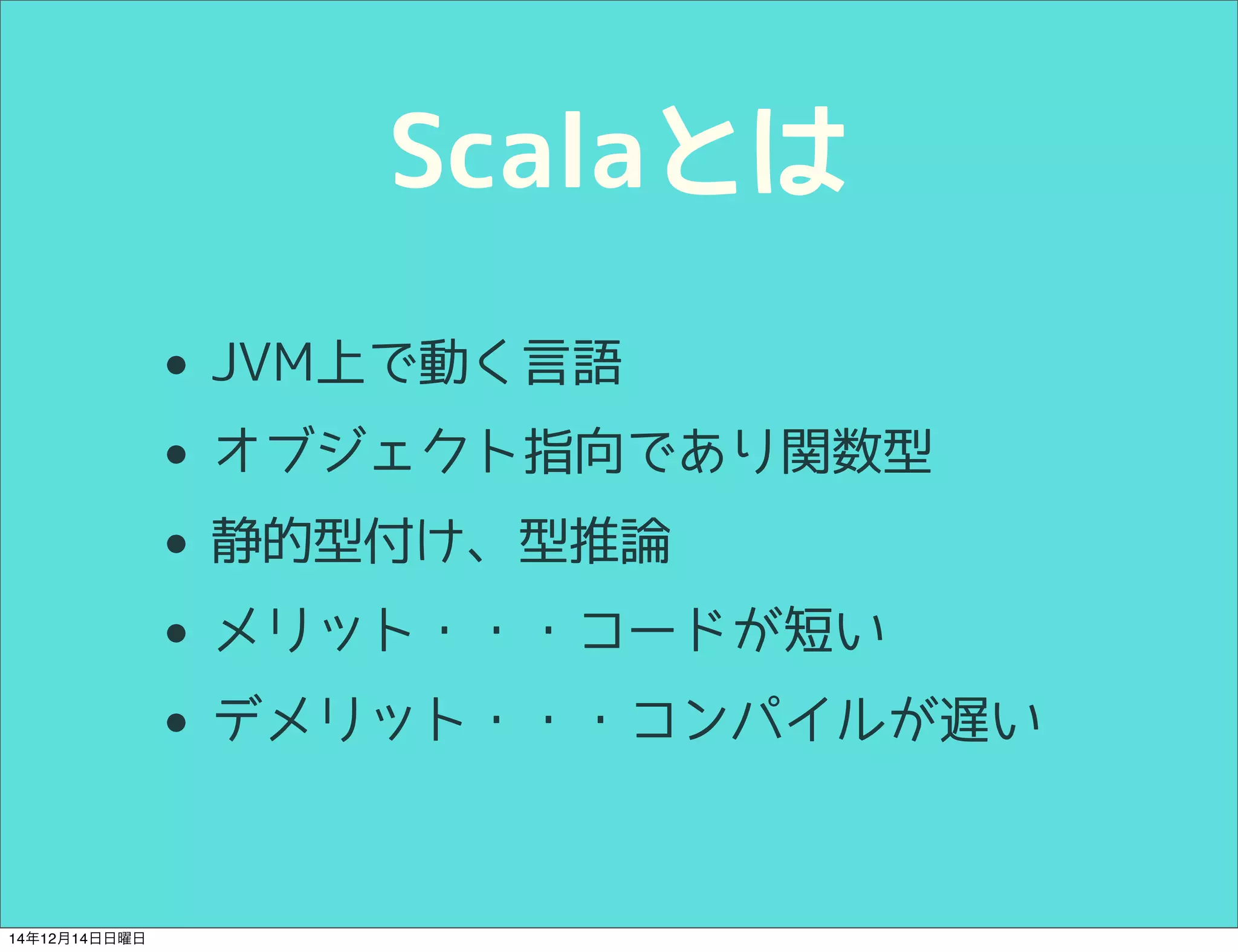 Scalaとは 
• JVM上で動く言語 
• オブジェクト指向であり関数型 
• 静的型付け、型推論 
• メリット・・・コードが短い 
• デメリット・・・コンパイルが遅い 
14年12月14日日曜日 
 