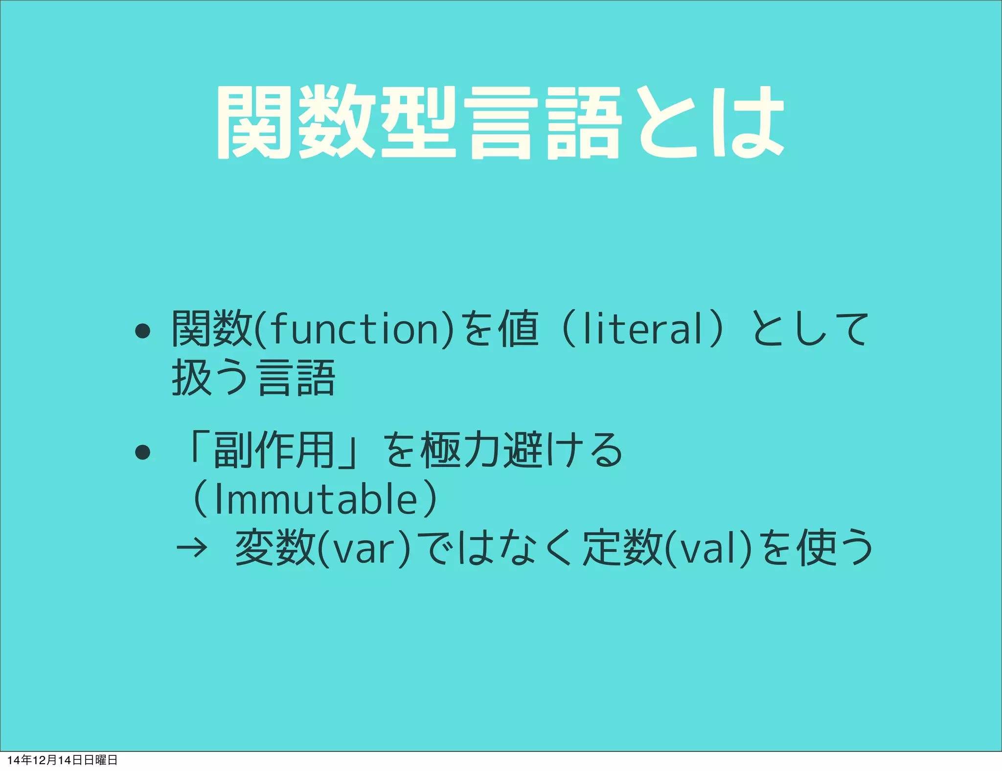 関数型言語とは 
• 関数(function)を値として扱う言語 
• 「副作用」を極力避ける 
（Immutable） 
→ 変数(var)ではなく定数(val)を使う 
14年12月14日日曜日 
 